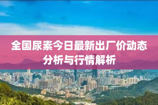 全国尿素今日最新出厂价动态分析与行情解析