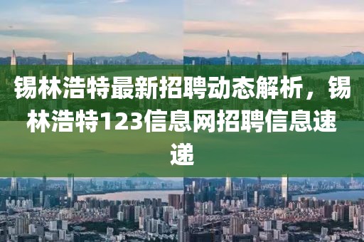 锡林浩特最新招聘动态解析，锡林浩特123信息网招聘信息速递