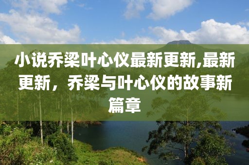 小说乔梁叶心仪最新更新,最新更新，乔梁与叶心仪的故事新篇章