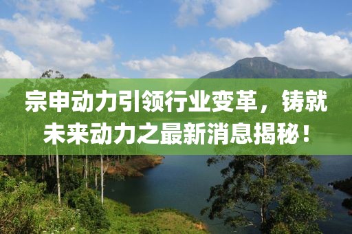 宗申动力引领行业变革，铸就未来动力之最新消息揭秘！