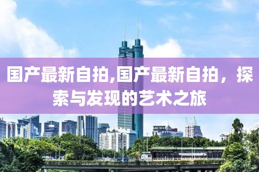 国产最新自拍,国产最新自拍，探索与发现的艺术之旅