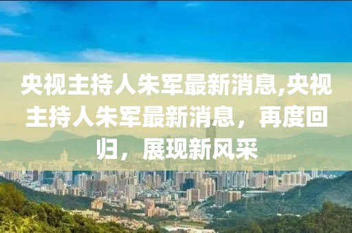 央视主持人朱军最新消息,央视主持人朱军最新消息，再度回归，展现新风采