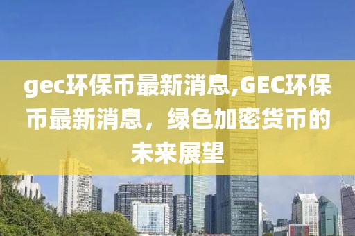 gec环保币最新消息,GEC环保币最新消息，绿色加密货币的未来展望