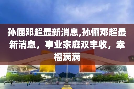 孙俪邓超最新消息,孙俪邓超最新消息，事业家庭双丰收，幸福满满