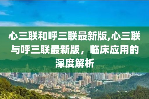 心三联和呼三联最新版,心三联与呼三联最新版，临床应用的深度解析