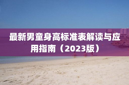 最新男童身高标准表解读与应用指南（2023版）