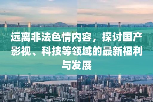 远离非法色情内容，探讨国产影视、科技等领域的最新福利与发展