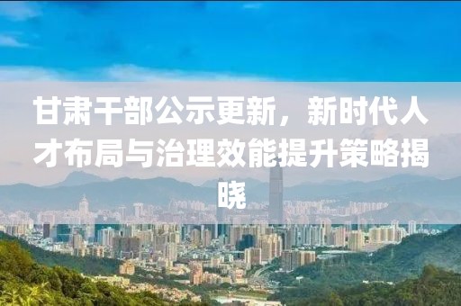 甘肃干部公示更新，新时代人才布局与治理效能提升策略揭晓