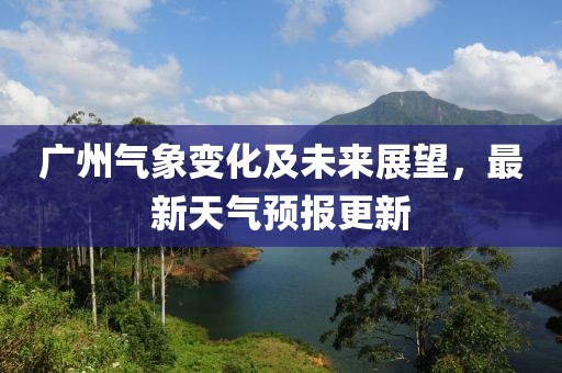 广州气象变化及未来展望，最新天气预报更新