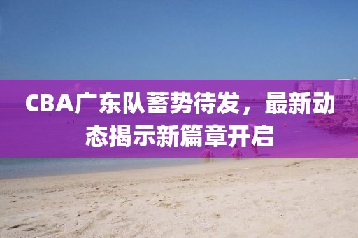 CBA广东队蓄势待发，最新动态揭示新篇章开启