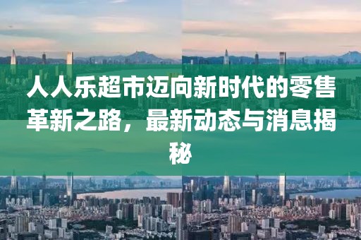 人人乐超市迈向新时代的零售革新之路，最新动态与消息揭秘