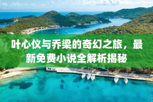 叶心仪与乔梁的奇幻之旅，最新免费小说全解析揭秘