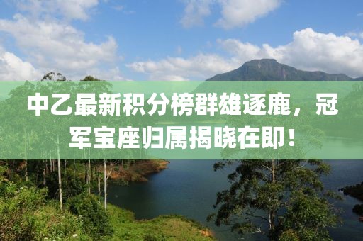 中乙最新积分榜群雄逐鹿，冠军宝座归属揭晓在即！