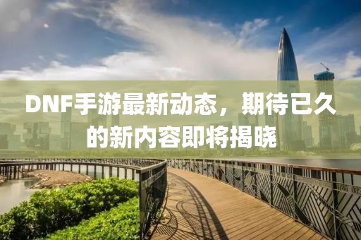 DNF手游最新动态，期待已久的新内容即将揭晓