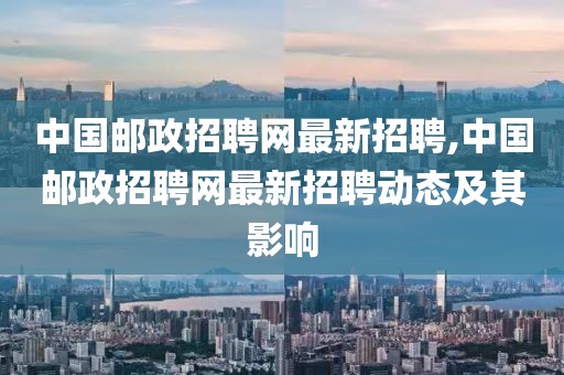 中国邮政招聘网最新招聘,中国邮政招聘网最新招聘动态及其影响