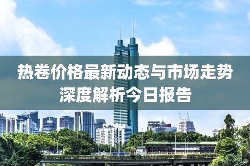 热卷价格最新动态与市场走势深度解析今日报告