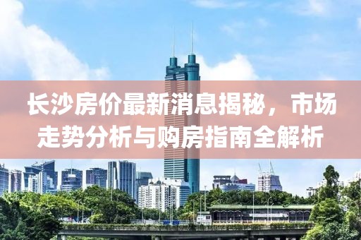 长沙房价最新消息揭秘，市场走势分析与购房指南全解析