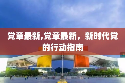 党章最新,党章最新，新时代党的行动指南