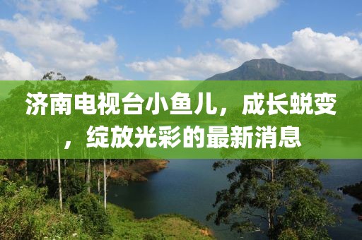 济南电视台小鱼儿，成长蜕变，绽放光彩的最新消息