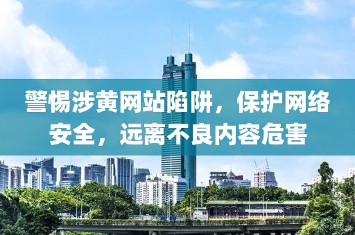 警惕涉黄网站陷阱，保护网络安全，远离不良内容危害