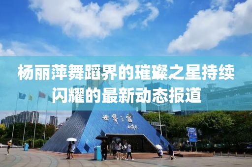 杨丽萍舞蹈界的璀璨之星持续闪耀的最新动态报道