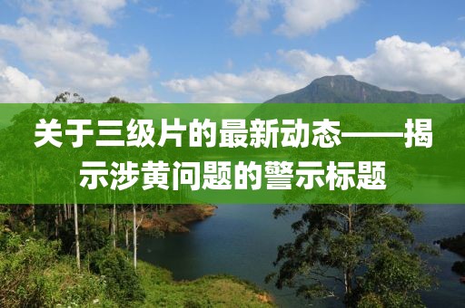 关于三级片的最新动态——揭示涉黄问题的警示标题