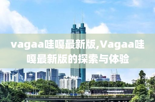 vagaa哇嘎最新版,Vagaa哇嘎最新版的探索与体验