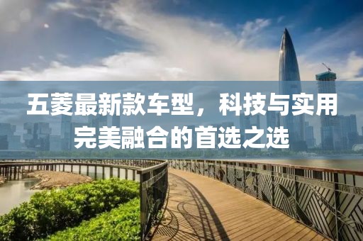 五菱最新款车型，科技与实用完美融合的首选之选