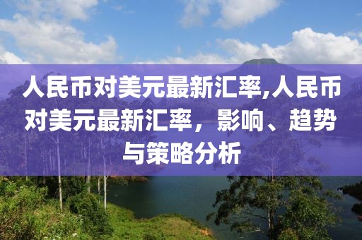 人民币对美元最新汇率,人民币对美元最新汇率，影响、趋势与策略分析