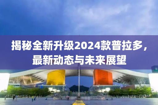 揭秘全新升级2024款普拉多，最新动态与未来展望