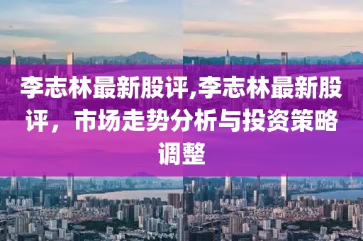 李志林最新股评,李志林最新股评，市场走势分析与投资策略调整