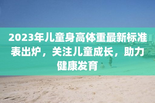 2023年儿童身高体重最新标准表出炉，关注儿童成长，助力健康发育