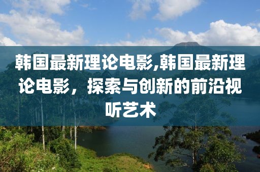 韩国最新理论电影,韩国最新理论电影，探索与创新的前沿视听艺术