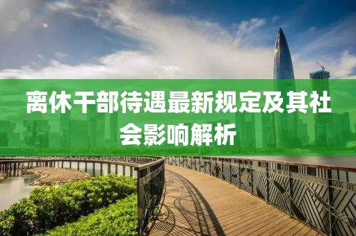 离休干部待遇最新规定及其社会影响解析