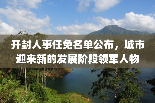 开封人事任免名单公布，城市迎来新的发展阶段领军人物