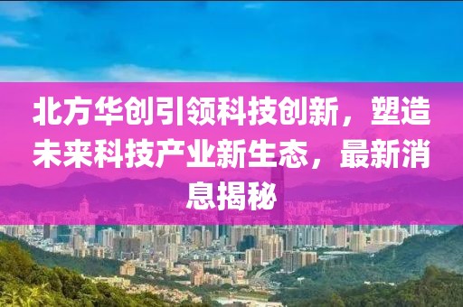 北方华创引领科技创新，塑造未来科技产业新生态，最新消息揭秘