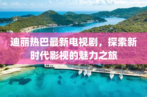 迪丽热巴最新电视剧，探索新时代影视的魅力之旅