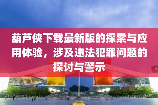 葫芦侠下载最新版的探索与应用体验，涉及违法犯罪问题的探讨与警示