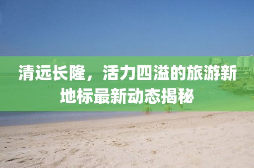 清远长隆，活力四溢的旅游新地标最新动态揭秘