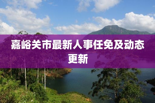 嘉峪关市最新人事任免及动态更新