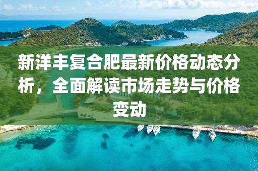 新洋丰复合肥最新价格动态分析，全面解读市场走势与价格变动