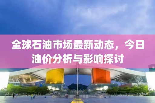 全球石油市场最新动态，今日油价分析与影响探讨