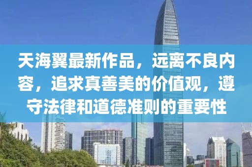 天海翼最新作品，远离不良内容，追求真善美的价值观，遵守法律和道德准则的重要性