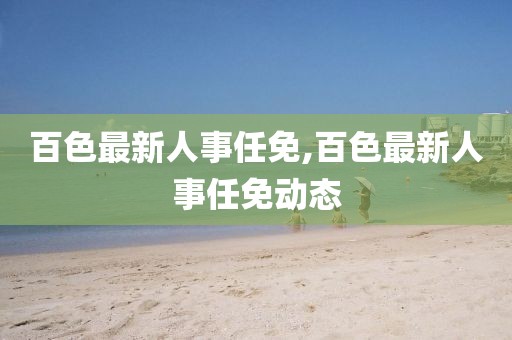 百色最新人事任免,百色最新人事任免动态