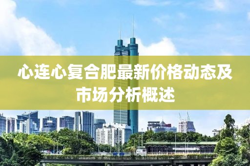 心连心复合肥最新价格动态及市场分析概述