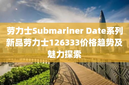 劳力士Submariner Date系列新品劳力士126333价格趋势及魅力探索