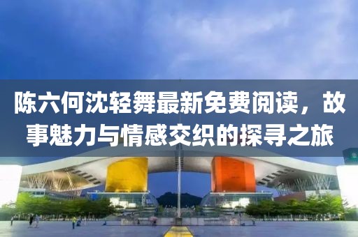 陈六何沈轻舞最新免费阅读，故事魅力与情感交织的探寻之旅