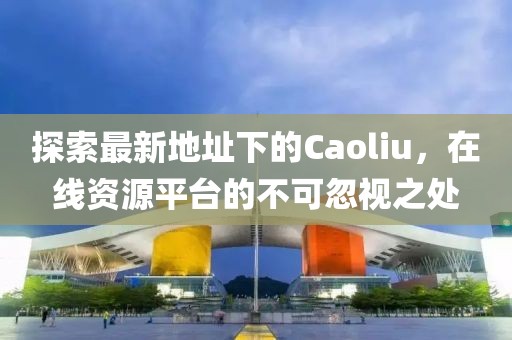 探索最新地址下的Caoliu，在线资源平台的不可忽视之处