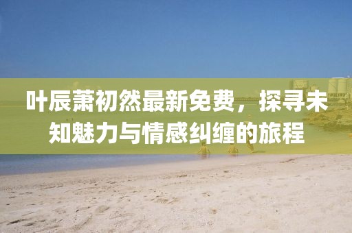 叶辰萧初然最新免费，探寻未知魅力与情感纠缠的旅程