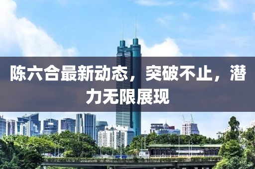 陈六合最新动态，突破不止，潜力无限展现